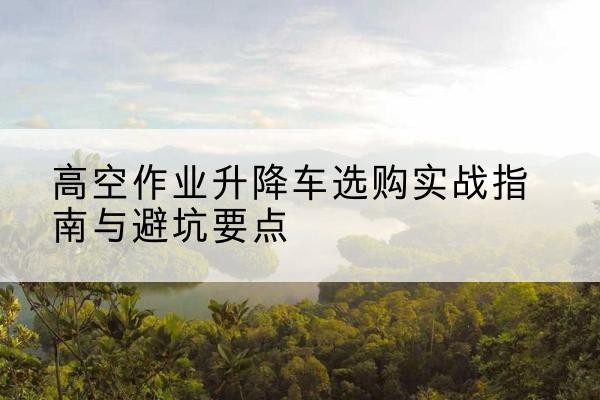 铜陵升降车怎么选-高空作业升降车选购实战指南与避坑要点