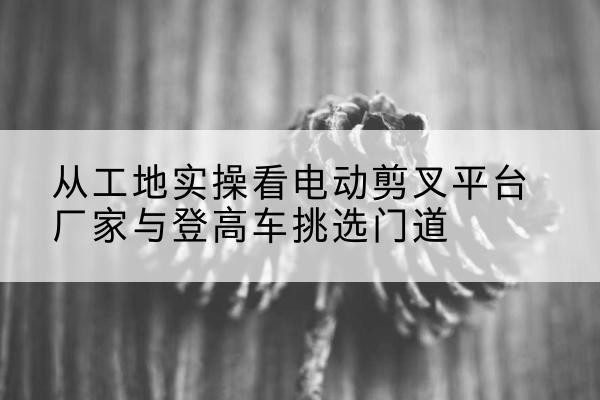 铜陵电动剪叉升降平台厂家-从工地实操看电动剪叉平台厂家与登高车挑选门道