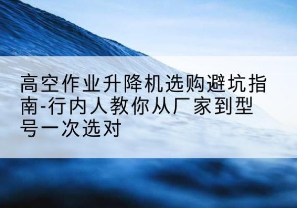 铜陵升降平台厂家-高空作业升降机选购避坑指南-行内人教你从厂家到型号一次选对