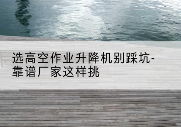 铜陵剪叉式升降机厂家-选高空作业升降机别踩坑-靠谱厂家这样挑