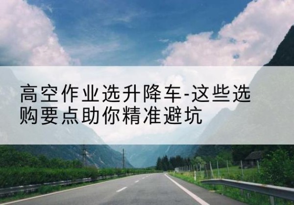 铜陵升降车厂家-高空作业选升降车-这些选购要点助你*避坑
