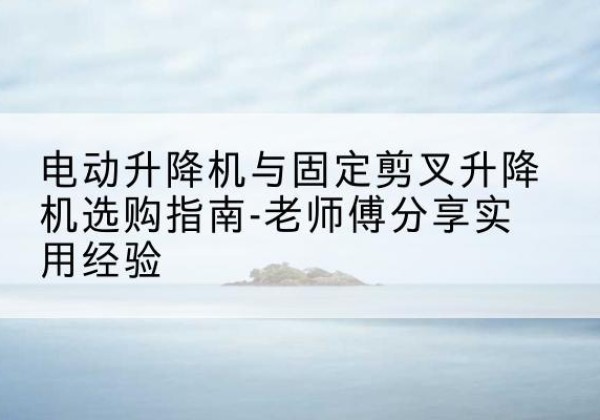 铜陵电动升降机怎么选-电动升降机与固定剪叉升降机选购指南-老师傅分享实用经验