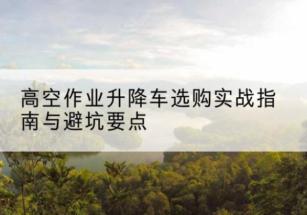 铜陵升降车怎么选-高空作业升降车选购实战指南与避坑要点