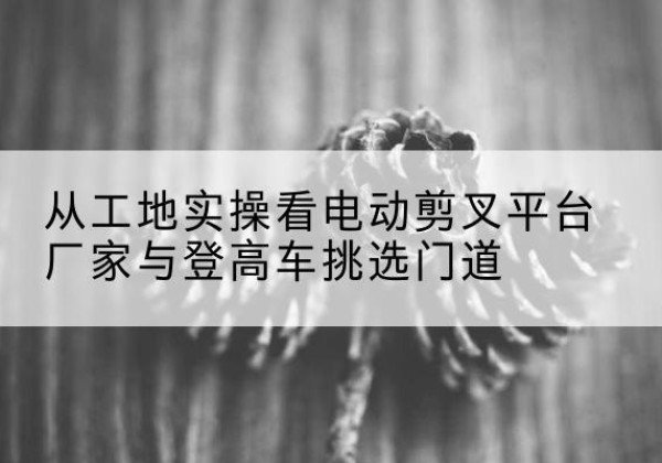 铜陵电动剪叉升降平台厂家-从工地实操看电动剪叉平台厂家与登高车挑选门道