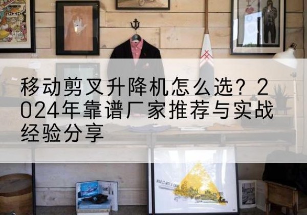 铜陵升降平台厂家推荐-移动剪叉升降机怎么选？2024年靠谱厂家推荐与实战经验分享